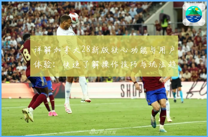详解加拿大28新版核心功能与用户体验：快速了解操作技巧与玩法趋势
