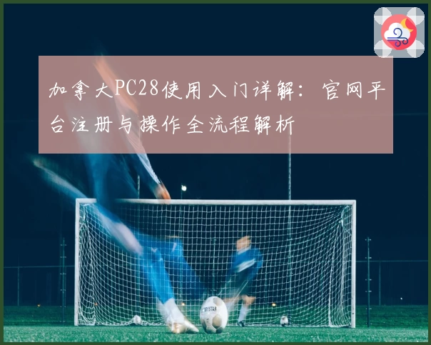 加拿大PC28使用入门详解：官网平台注册与操作全流程解析